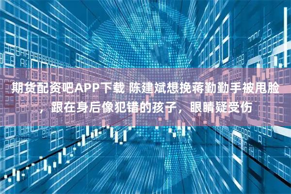 期货配资吧APP下载 陈建斌想挽蒋勤勤手被甩脸，跟在身后像犯错的孩子，眼睛疑受伤