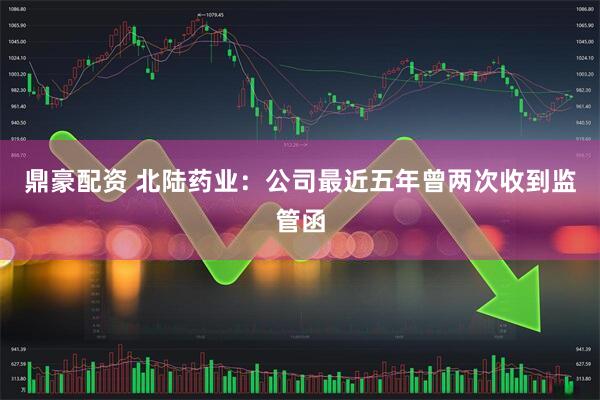 鼎豪配资 北陆药业：公司最近五年曾两次收到监管函