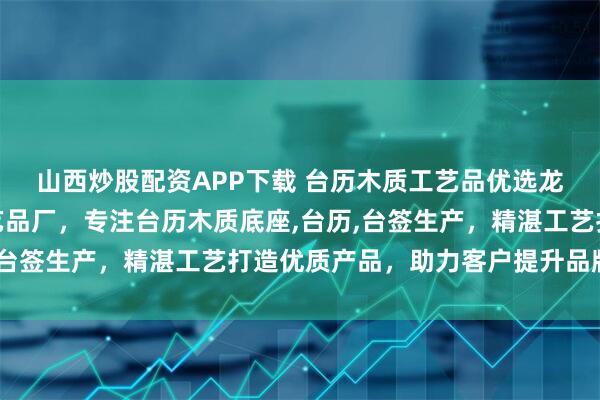 山西炒股配资APP下载 台历木质工艺品优选龙门县龙潭镇东洋木工艺品厂，专注台历木质底座,台历,台签生产，精湛工艺打造优质产品，助力客户提升品牌形象