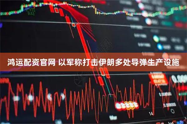 鸿运配资官网 以军称打击伊朗多处导弹生产设施