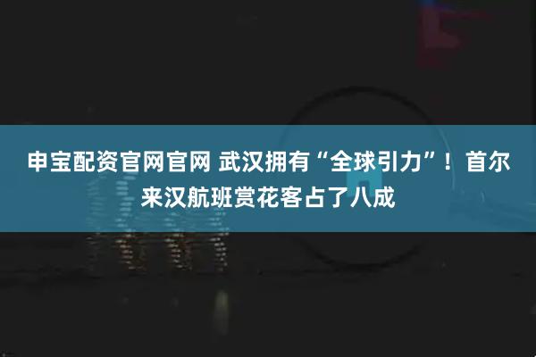 申宝配资官网官网 武汉拥有“全球引力”！首尔来汉航班赏花客占了八成