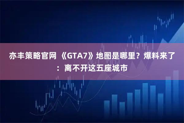 亦丰策略官网 《GTA7》地图是哪里？爆料来了：离不开这五座城市