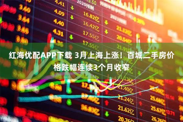 红海优配APP下载 3月上海上涨！百城二手房价格跌幅连续3个月收窄