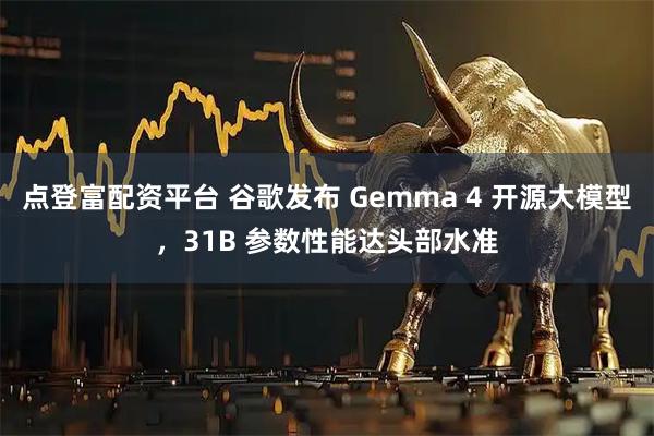 点登富配资平台 谷歌发布 Gemma 4 开源大模型，31B 参数性能达头部水准