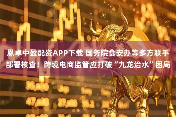 恩卓中盈配资APP下载 国务院食安办等多方联手部署核查!跨境电商监管应打破“九龙治水”困局