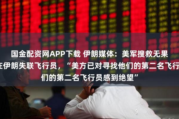 国金配资网APP下载 伊朗媒体：美军搜救无果，试图炸死在伊朗失联飞行员，“美方已对寻找他们的第二名飞行员感到绝望”