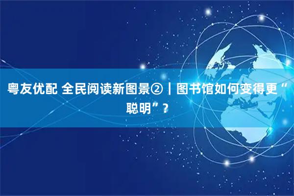 粤友优配 全民阅读新图景②|图书馆如何变得更“聪明”?