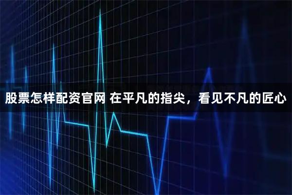 股票怎样配资官网 在平凡的指尖，看见不凡的匠心