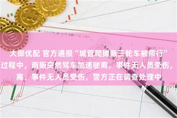 大御优配 官方通报“城管爬摊贩三轮车被带行”:执法人员依法劝导过程中,商贩突然驾车加速驶离,事件无人员受伤,警方正在调查处理中