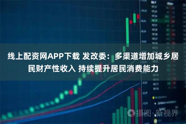线上配资网APP下载 发改委：多渠道增加城乡居民财产性收入 持续提升居民消费能力
