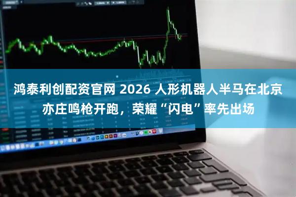 鸿泰利创配资官网 2026 人形机器人半马在北京亦庄鸣枪开跑，荣耀“闪电”率先出场