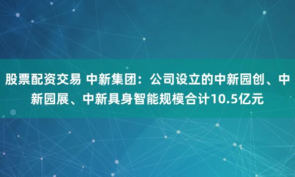 股票配资交易 中新集团：公司设立的中新园创、中新园展、中新具身智能规模合计10.5亿元