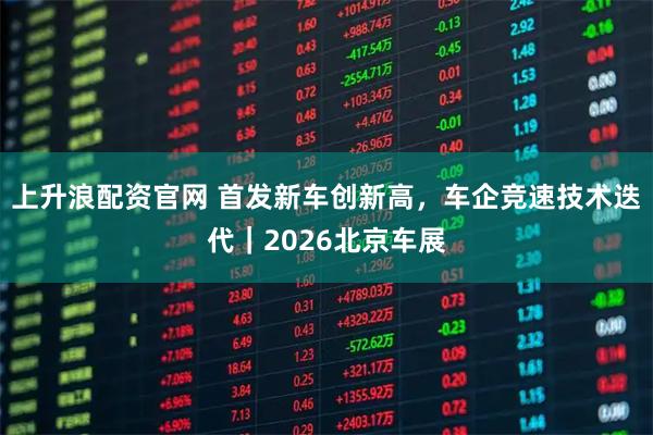 上升浪配资官网 首发新车创新高，车企竞速技术迭代｜2026北京车展