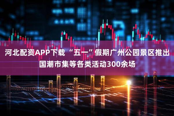 河北配资APP下载 “五一”假期广州公园景区推出国潮市集等各类活动300余场