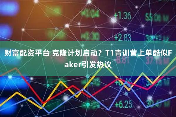 财富配资平台 克隆计划启动？T1青训营上单酷似Faker引发热议