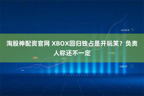 淘股神配资官网 XBOX回归独占是开玩笑?负责人称还不一定