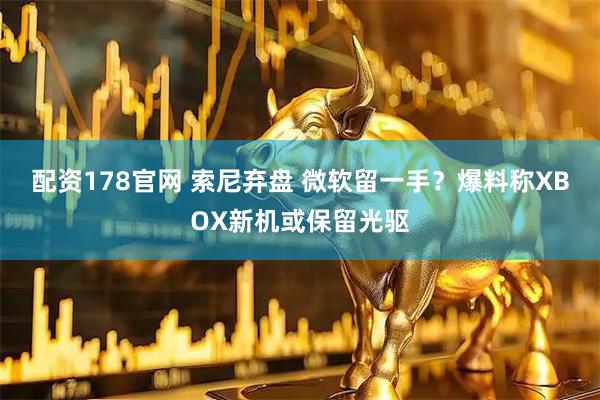 配资178官网 索尼弃盘 微软留一手？爆料称XBOX新机或保留光驱