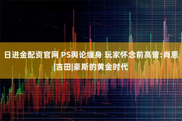 日进金配资官网 PS舆论缠身 玩家怀念前高管:肖恩|吉田|豪斯的黄金时代