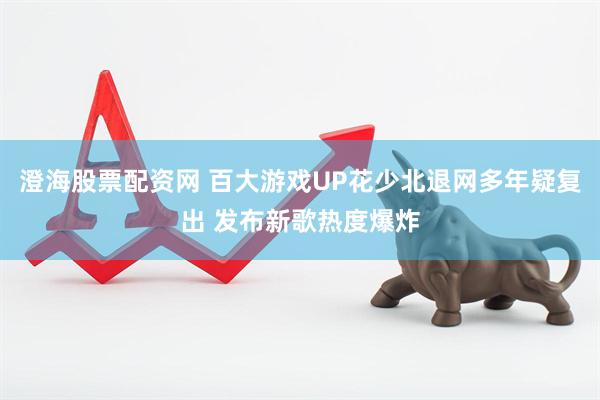 澄海股票配资网 百大游戏UP花少北退网多年疑复出 发布新歌热度爆炸